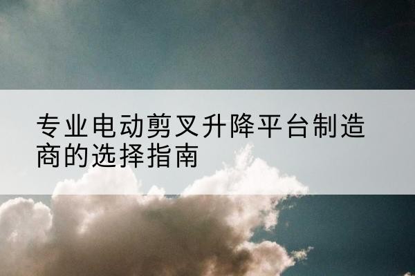 锦江电动剪叉升降平台厂家-专业电动剪叉升降平台制造商的选择指南