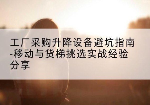 锦江移动式升降机怎么选-工厂采购升降设备避坑指南-移动与货梯挑选实战经验分享