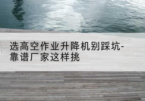 锦江剪叉式升降机厂家-选高空作业升降机别踩坑-靠谱厂家这样挑