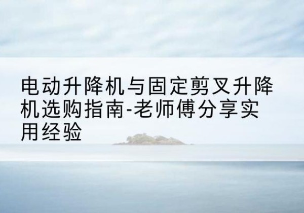 锦江电动升降机怎么选-电动升降机与固定剪叉升降机选购指南-老师傅分享实用经验