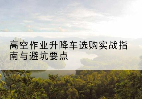 锦江升降车怎么选-高空作业升降车选购实战指南与避坑要点