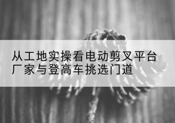 锦江电动剪叉升降平台厂家-从工地实操看电动剪叉平台厂家与登高车挑选门道