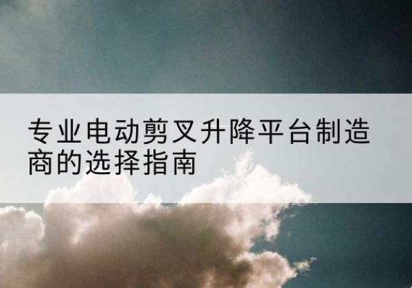 锦江电动剪叉升降平台厂家-专业电动剪叉升降平台制造商的选择指南