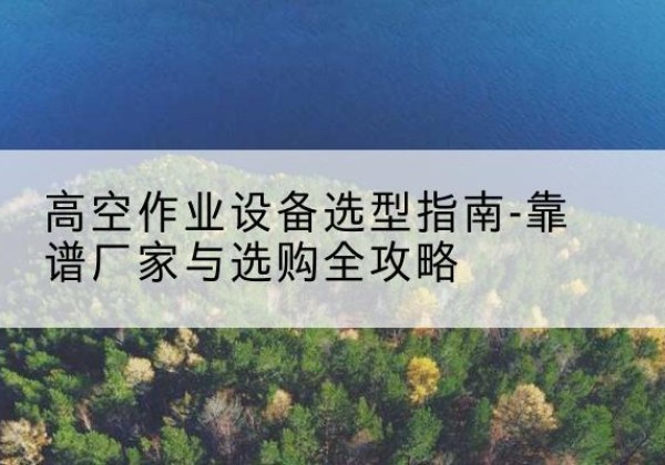 锦江升降车厂家-高空作业设备选型指南-靠谱厂家与选购全攻略