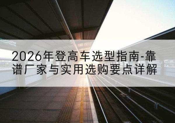 锦江登高车厂家推荐-2026年登高车选型指南-靠谱厂家与实用选购要点详解