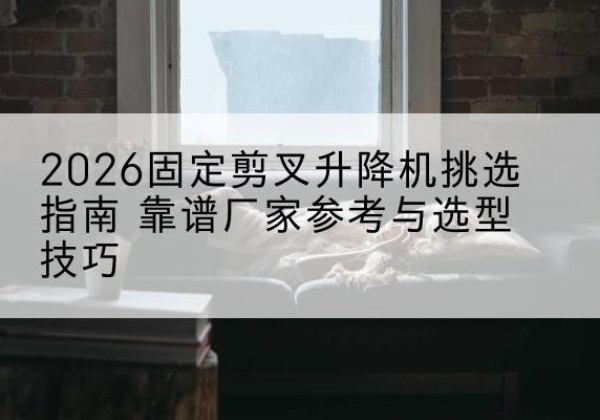 锦江固定剪叉升降机厂家推荐-2026固定剪叉升降机挑选指南 靠谱厂家参考与选型技巧